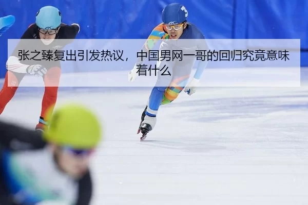 张之臻复出引发热议，中国男网一哥的回归究竟意味着什么